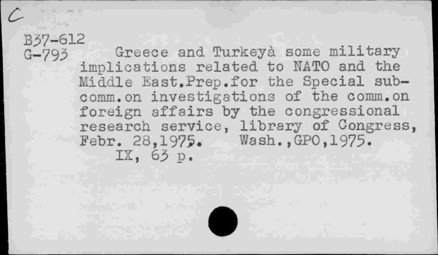 ﻿B37-612
G-795 Greece and Turkeya some military implications related to NATO and the Middle East.Prep.for the Special subcomm, on investigations of the comm.on foreign affairs by the congressional research service, library of Congress, Febr. 28,1975. Wash.,GPO,1975.
IX, 65 p.